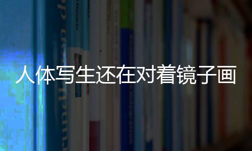 人体写生还在对着镜子画自己？